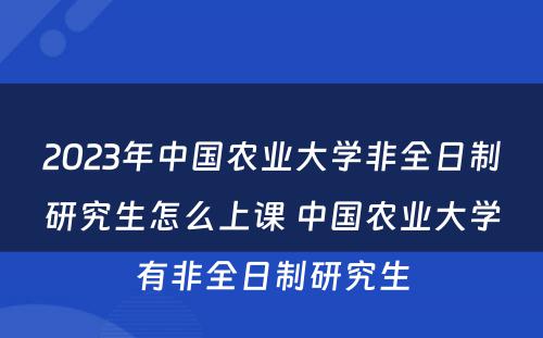 2023年中国农业大学非全日制研究生怎么上课 中国农业大学有非全日制研究生