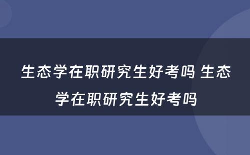 生态学在职研究生好考吗 生态学在职研究生好考吗