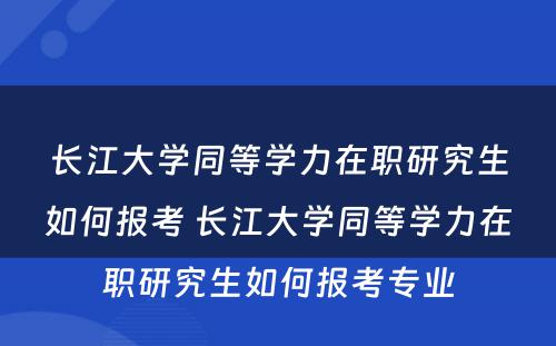 长江大学同等学力在职研究生如何报考 长江大学同等学力在职研究生如何报考专业