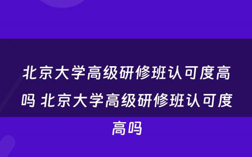 北京大学高级研修班认可度高吗 北京大学高级研修班认可度高吗