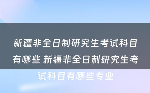 新疆非全日制研究生考试科目有哪些 新疆非全日制研究生考试科目有哪些专业