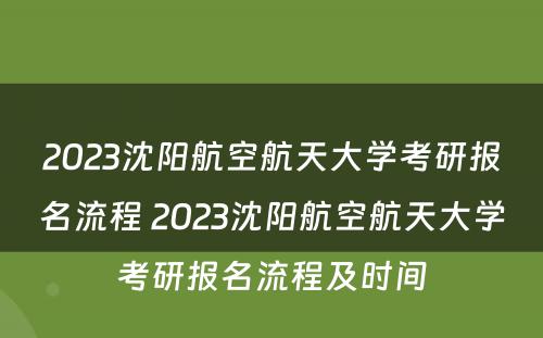 2023沈阳航空航天大学考研报名流程 2023沈阳航空航天大学考研报名流程及时间