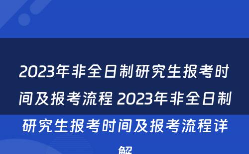 2023年非全日制研究生报考时间及报考流程 2023年非全日制研究生报考时间及报考流程详解