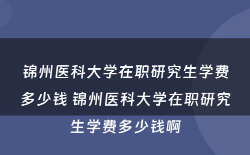 锦州医科大学在职研究生学费多少钱 锦州医科大学在职研究生学费多少钱啊