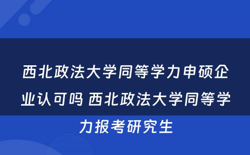 西北政法大学同等学力申硕企业认可吗 西北政法大学同等学力报考研究生