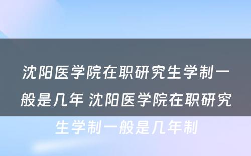 沈阳医学院在职研究生学制一般是几年 沈阳医学院在职研究生学制一般是几年制