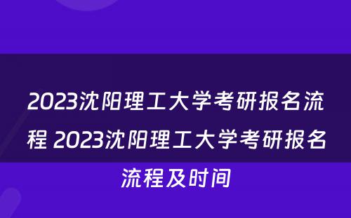 2023沈阳理工大学考研报名流程 2023沈阳理工大学考研报名流程及时间