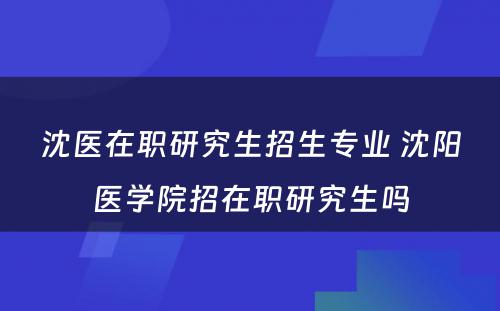 沈医在职研究生招生专业 沈阳医学院招在职研究生吗