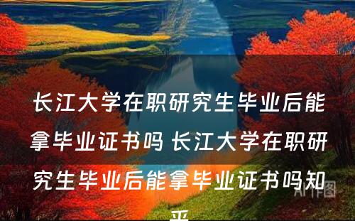 长江大学在职研究生毕业后能拿毕业证书吗 长江大学在职研究生毕业后能拿毕业证书吗知乎