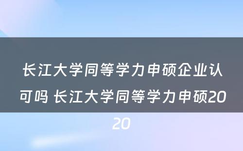 长江大学同等学力申硕企业认可吗 长江大学同等学力申硕2020