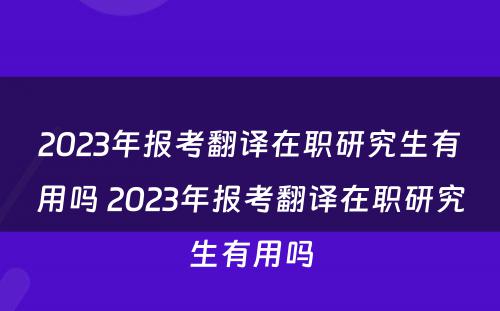 2023年报考翻译在职研究生有用吗 2023年报考翻译在职研究生有用吗