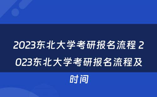 2023东北大学考研报名流程 2023东北大学考研报名流程及时间