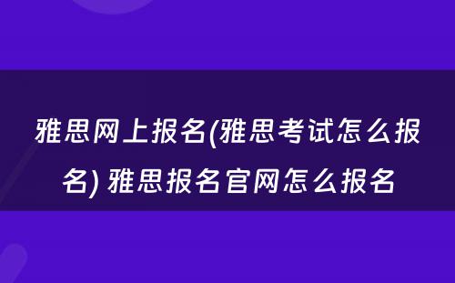 雅思网上报名(雅思考试怎么报名) 雅思报名官网怎么报名