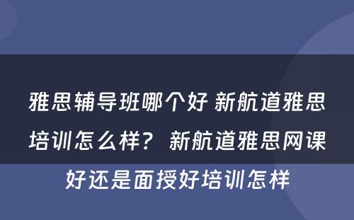 雅思辅导班哪个好 新航道雅思培训怎么样？ 新航道雅思网课好还是面授好培训怎样