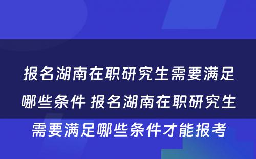 报名湖南在职研究生需要满足哪些条件 报名湖南在职研究生需要满足哪些条件才能报考