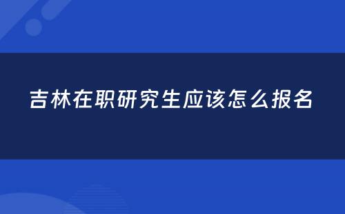 吉林在职研究生应该怎么报名 