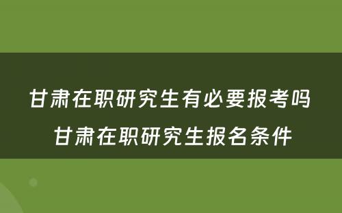 甘肃在职研究生有必要报考吗 甘肃在职研究生报名条件