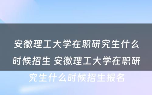 安徽理工大学在职研究生什么时候招生 安徽理工大学在职研究生什么时候招生报名