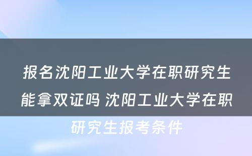 报名沈阳工业大学在职研究生能拿双证吗 沈阳工业大学在职研究生报考条件