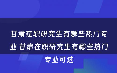 甘肃在职研究生有哪些热门专业 甘肃在职研究生有哪些热门专业可选