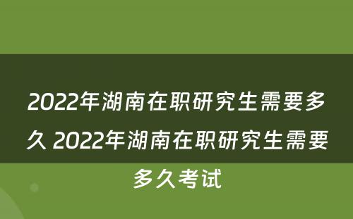 2022年湖南在职研究生需要多久 2022年湖南在职研究生需要多久考试