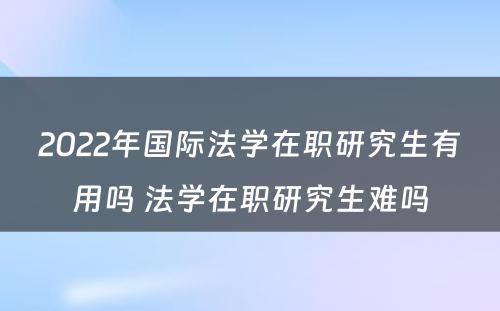 2022年国际法学在职研究生有用吗 法学在职研究生难吗