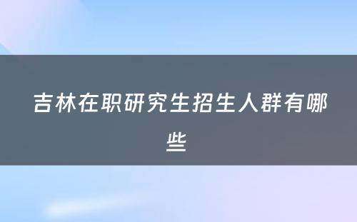 吉林在职研究生招生人群有哪些 