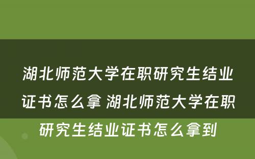 湖北师范大学在职研究生结业证书怎么拿 湖北师范大学在职研究生结业证书怎么拿到