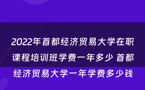 2022年首都经济贸易大学在职课程培训班学费一年多少 首都经济贸易大学一年学费多少钱