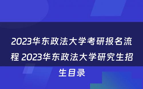 2023华东政法大学考研报名流程 2023华东政法大学研究生招生目录