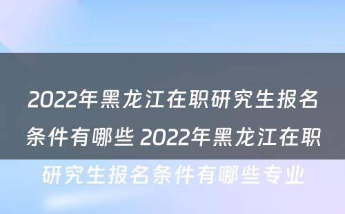 2022年黑龙江在职研究生报名条件有哪些 2022年黑龙江在职研究生报名条件有哪些专业