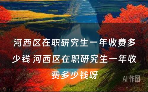 河西区在职研究生一年收费多少钱 河西区在职研究生一年收费多少钱呀