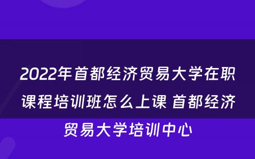 2022年首都经济贸易大学在职课程培训班怎么上课 首都经济贸易大学培训中心