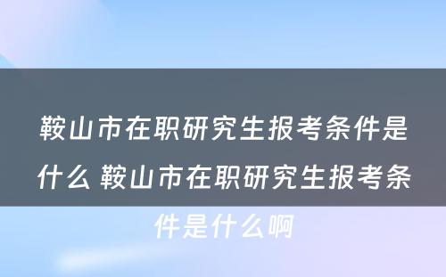 鞍山市在职研究生报考条件是什么 鞍山市在职研究生报考条件是什么啊