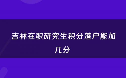 吉林在职研究生积分落户能加几分 