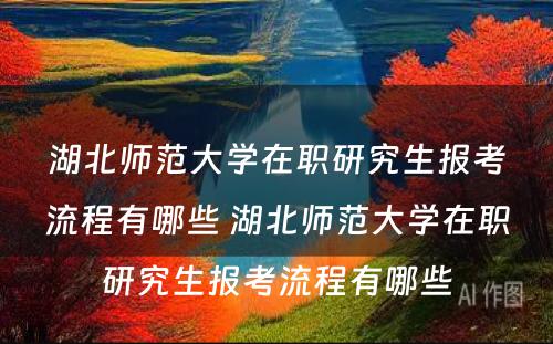 湖北师范大学在职研究生报考流程有哪些 湖北师范大学在职研究生报考流程有哪些