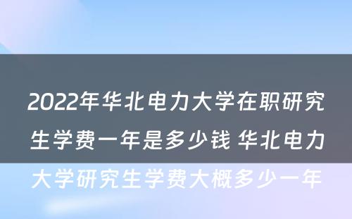 2022年华北电力大学在职研究生学费一年是多少钱 华北电力大学研究生学费大概多少一年