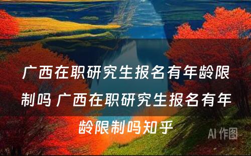 广西在职研究生报名有年龄限制吗 广西在职研究生报名有年龄限制吗知乎