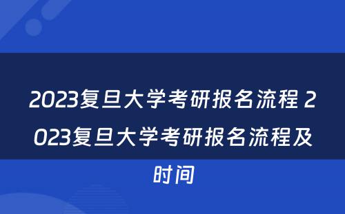 2023复旦大学考研报名流程 2023复旦大学考研报名流程及时间