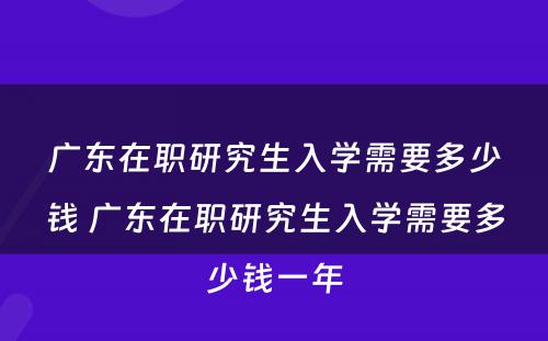 广东在职研究生入学需要多少钱 广东在职研究生入学需要多少钱一年