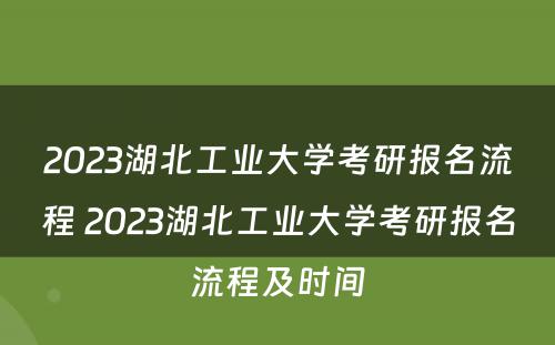 2023湖北工业大学考研报名流程 2023湖北工业大学考研报名流程及时间