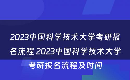 2023中国科学技术大学考研报名流程 2023中国科学技术大学考研报名流程及时间