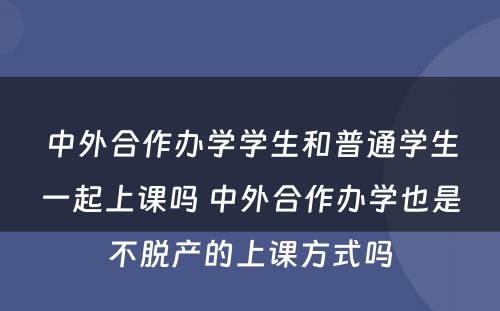 中外合作办学学生和普通学生一起上课吗 中外合作办学也是不脱产的上课方式吗