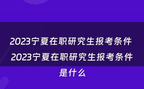 2023宁夏在职研究生报考条件 2023宁夏在职研究生报考条件是什么