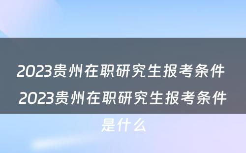 2023贵州在职研究生报考条件 2023贵州在职研究生报考条件是什么