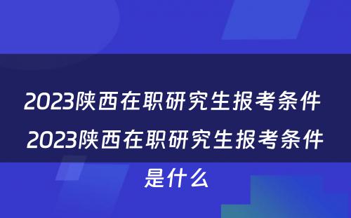 2023陕西在职研究生报考条件 2023陕西在职研究生报考条件是什么