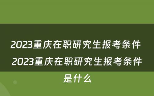 2023重庆在职研究生报考条件 2023重庆在职研究生报考条件是什么