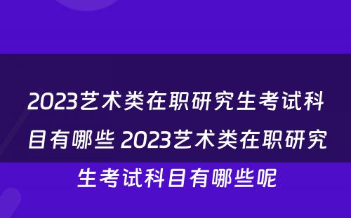 2023艺术类在职研究生考试科目有哪些 2023艺术类在职研究生考试科目有哪些呢