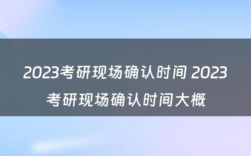 2023考研现场确认时间 2023考研现场确认时间大概