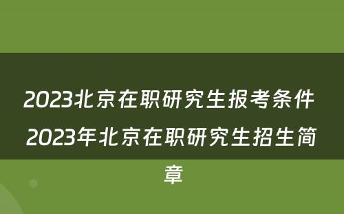 2023北京在职研究生报考条件 2023年北京在职研究生招生简章